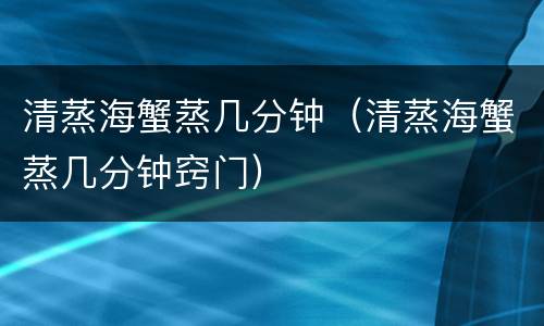 清蒸海蟹蒸几分钟（清蒸海蟹蒸几分钟窍门）