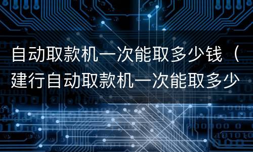 自动取款机一次能取多少钱（建行自动取款机一次能取多少钱）