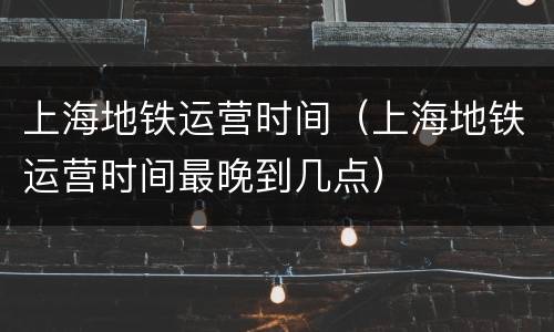 上海地铁运营时间（上海地铁运营时间最晚到几点）