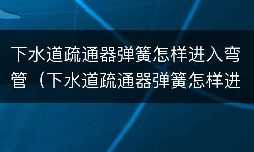 下水道疏通器弹簧怎样进入弯管（下水道疏通器弹簧怎样进入弯管内）