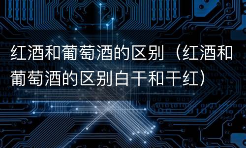 红酒和葡萄酒的区别（红酒和葡萄酒的区别白干和干红）