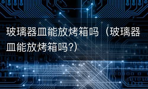玻璃器皿能放烤箱吗（玻璃器皿能放烤箱吗?）