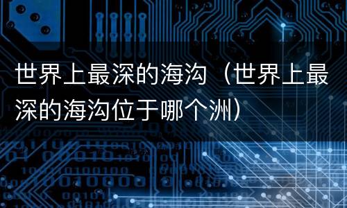 世界上最深的海沟（世界上最深的海沟位于哪个洲）