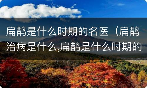 扁鹊是什么时期的名医（扁鹊治病是什么,扁鹊是什么时期的名医）