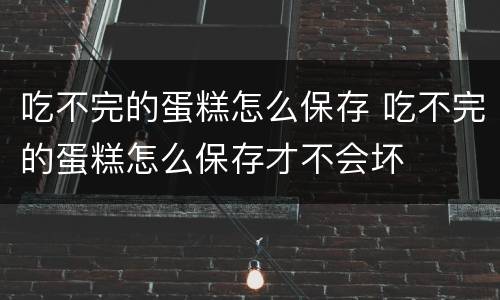 吃不完的蛋糕怎么保存 吃不完的蛋糕怎么保存才不会坏
