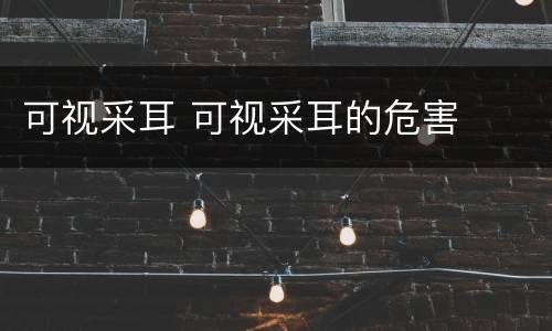 可视采耳 可视采耳的危害