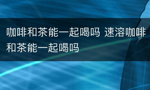 咖啡和茶能一起喝吗 速溶咖啡和茶能一起喝吗