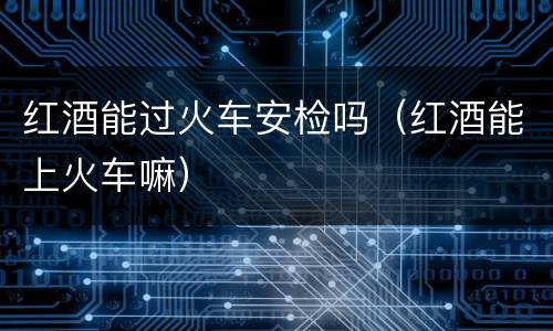 红酒能过火车安检吗（红酒能上火车嘛）