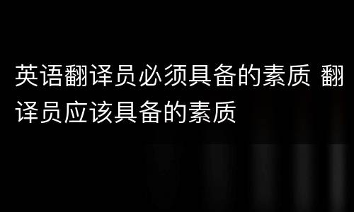英语翻译员必须具备的素质 翻译员应该具备的素质