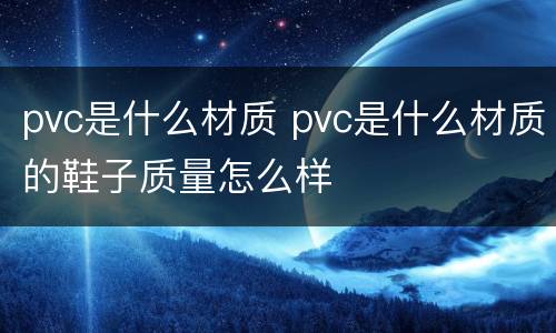 pvc是什么材质 pvc是什么材质的鞋子质量怎么样