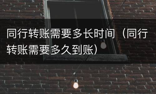同行转账需要多长时间（同行转账需要多久到账）