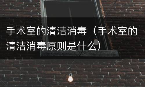 手术室的清洁消毒（手术室的清洁消毒原则是什么）
