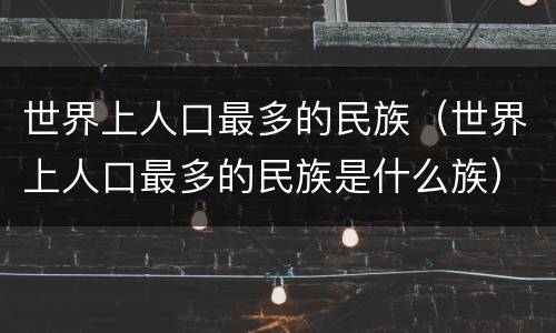 世界上人口最多的民族（世界上人口最多的民族是什么族）