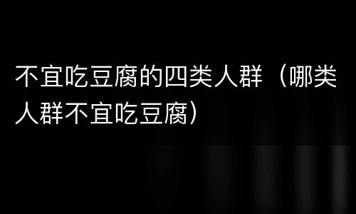 不宜吃豆腐的四类人群（哪类人群不宜吃豆腐）