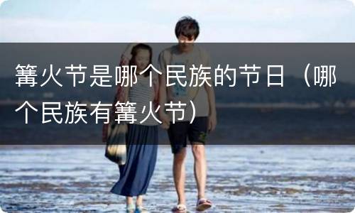篝火节是哪个民族的节日（哪个民族有篝火节）