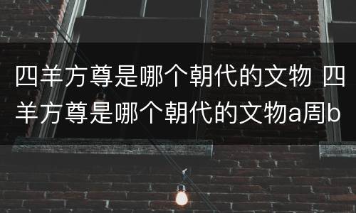 四羊方尊是哪个朝代的文物 四羊方尊是哪个朝代的文物a周b元c商d夏