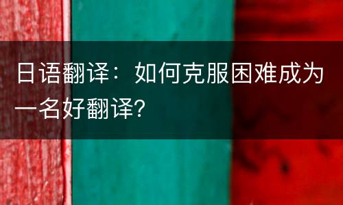日语翻译：如何克服困难成为一名好翻译？