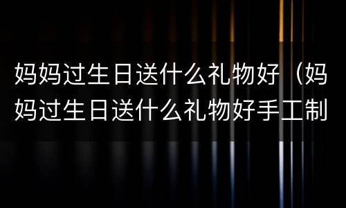 妈妈过生日送什么礼物好（妈妈过生日送什么礼物好手工制作）