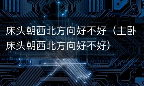 床头朝西北方向好不好（主卧床头朝西北方向好不好）