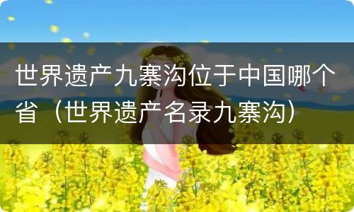 世界遗产九寨沟位于中国哪个省（世界遗产名录九寨沟）