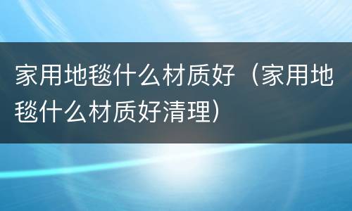 家用地毯什么材质好（家用地毯什么材质好清理）