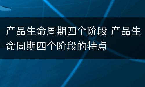 产品生命周期四个阶段 产品生命周期四个阶段的特点