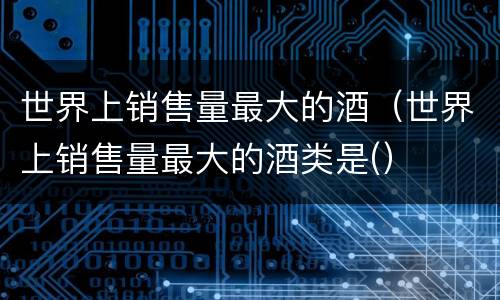 世界上销售量最大的酒（世界上销售量最大的酒类是(）