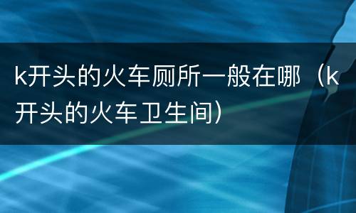 k开头的火车厕所一般在哪（k开头的火车卫生间）