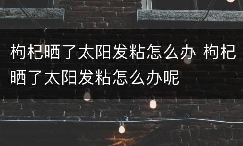 枸杞晒了太阳发粘怎么办 枸杞晒了太阳发粘怎么办呢