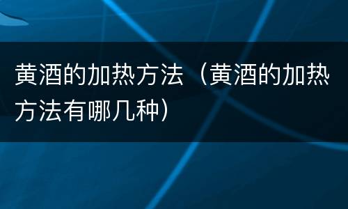 黄酒的加热方法（黄酒的加热方法有哪几种）