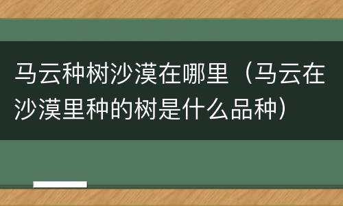 马云种树沙漠在哪里（马云在沙漠里种的树是什么品种）