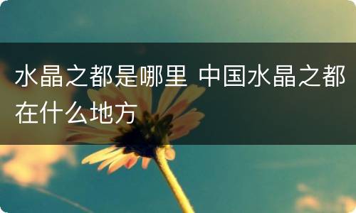 水晶之都是哪里 中国水晶之都在什么地方