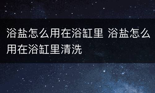 浴盐怎么用在浴缸里 浴盐怎么用在浴缸里清洗