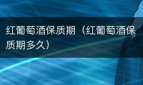 红葡萄酒保质期（红葡萄酒保质期多久）