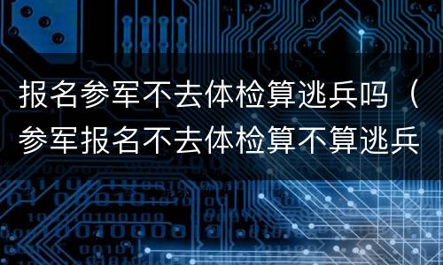 报名参军不去体检算逃兵吗（参军报名不去体检算不算逃兵）