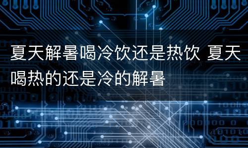 夏天解暑喝冷饮还是热饮 夏天喝热的还是冷的解暑