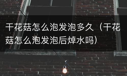 干花菇怎么泡发泡多久（干花菇怎么泡发泡后焯水吗）