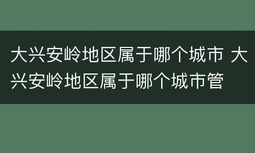 大兴安岭地区属于哪个城市 大兴安岭地区属于哪个城市管