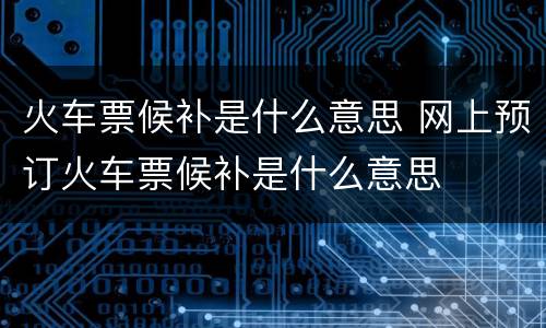 火车票候补是什么意思 网上预订火车票候补是什么意思
