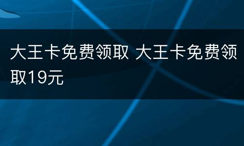 大王卡免费领取 大王卡免费领取19元