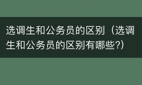 选调生和公务员的区别（选调生和公务员的区别有哪些?）