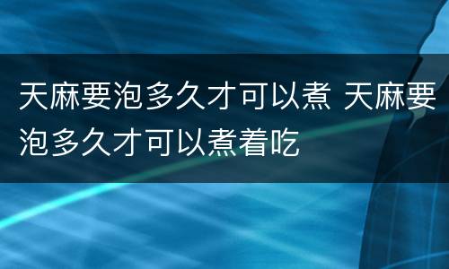 天麻要泡多久才可以煮 天麻要泡多久才可以煮着吃