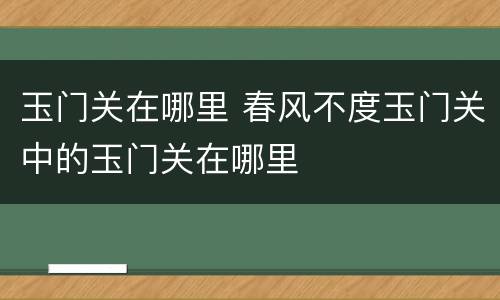 玉门关在哪里 春风不度玉门关中的玉门关在哪里