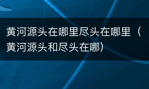 黄河源头在哪里尽头在哪里（黄河源头和尽头在哪）