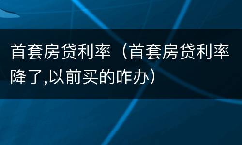 首套房贷利率（首套房贷利率降了,以前买的咋办）