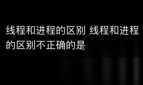 线程和进程的区别 线程和进程的区别不正确的是