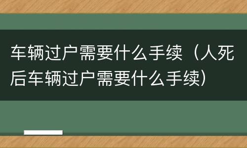 车辆过户需要什么手续（人死后车辆过户需要什么手续）