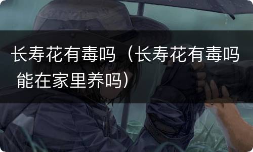 长寿花有毒吗（长寿花有毒吗 能在家里养吗）