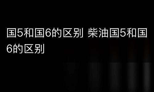 国5和国6的区别 柴油国5和国6的区别