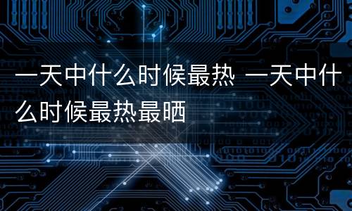 一天中什么时候最热 一天中什么时候最热最晒